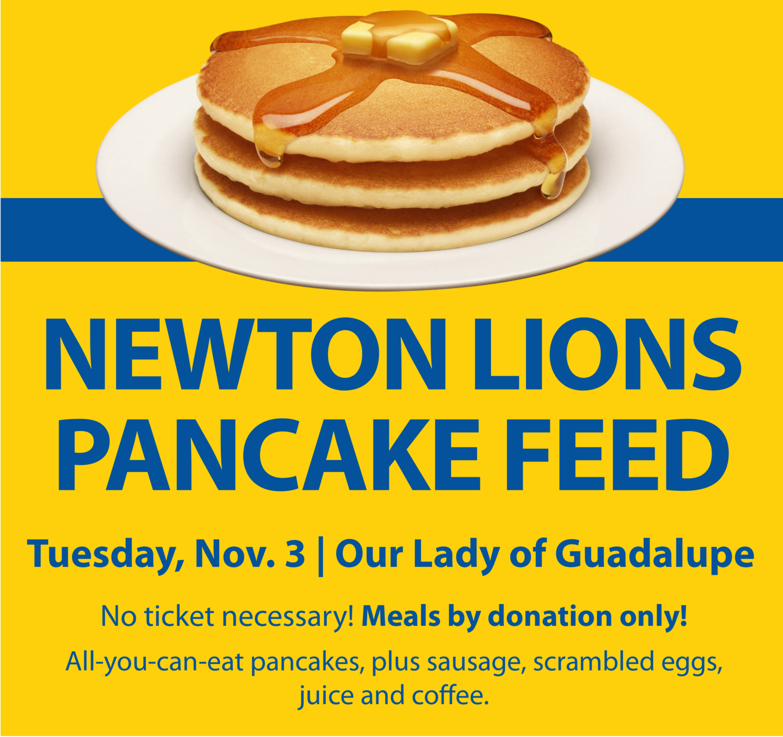 Newton Lions Club Pancake Feed, Tuesday, Nov. 3, Our Lady of Guadalupe Church. No ticket necessary. Meals by donation only! All-you-can-eat pancakes, plus sausage, scrambled eggs, juice and coffee.